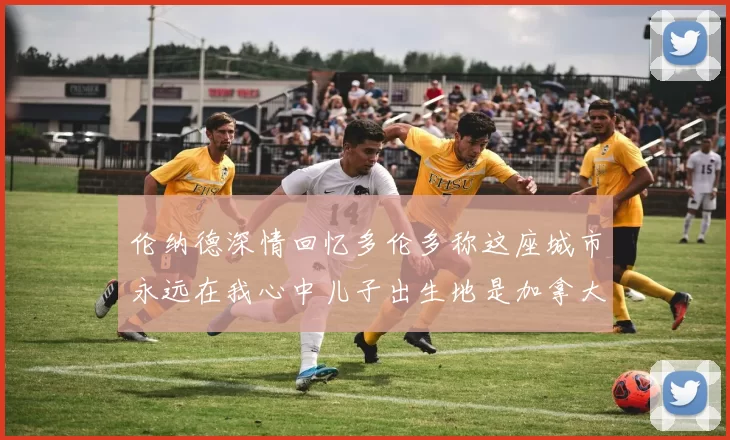 伦纳德深情回忆多伦多称这座城市永远在我心中儿子出生地是加拿大