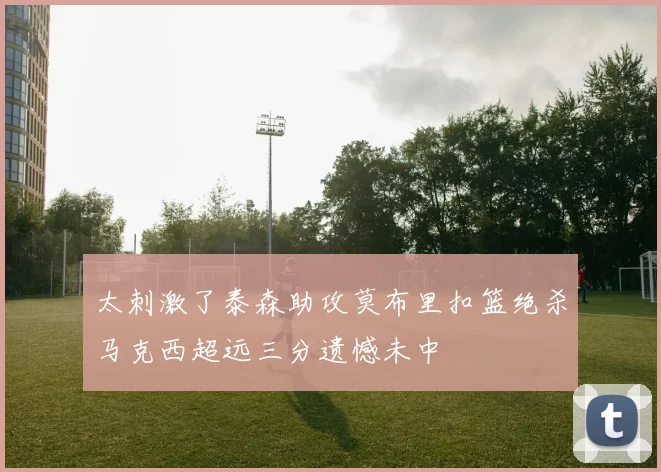 太刺激了泰森助攻莫布里扣篮绝杀马克西超远三分遗憾未中