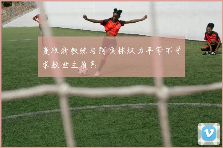 曼联新教练与阿莫林权力平等不寻求救世主角色