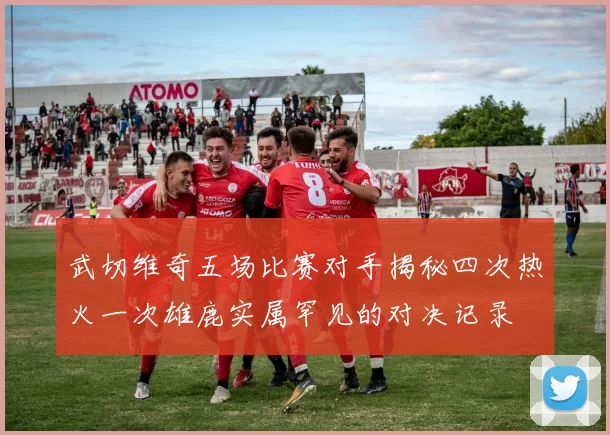 武切维奇五场比赛对手揭秘四次热火一次雄鹿实属罕见的对决记录
