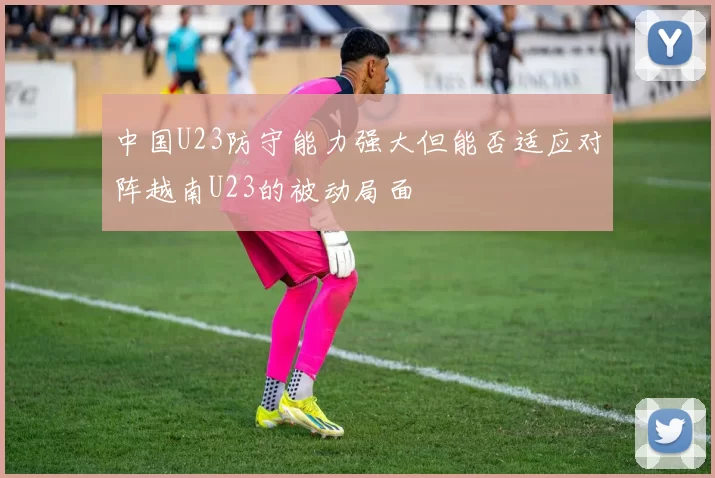 中国U23防守能力强大但能否适应对阵越南U23的被动局面