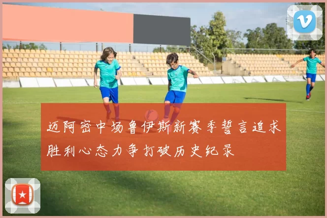 迈阿密中场鲁伊斯新赛季誓言追求胜利心态力争打破历史纪录