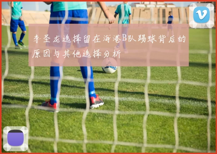 李圣龙选择留在海港B队踢球背后的原因与其他选择分析