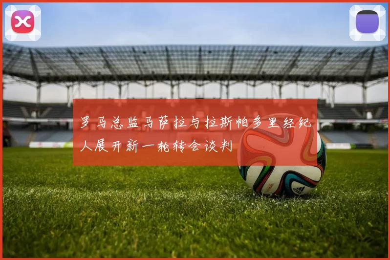 罗马总监马萨拉与拉斯帕多里经纪人展开新一轮转会谈判