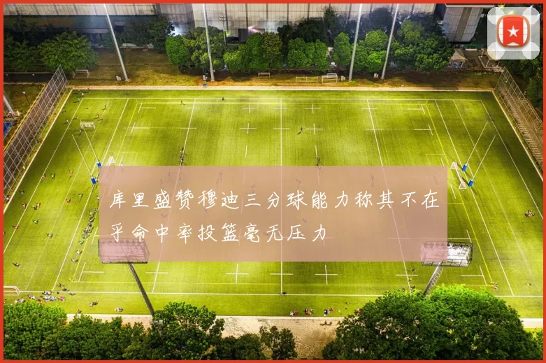 库里盛赞穆迪三分球能力称其不在乎命中率投篮毫无压力